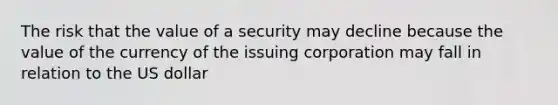 The risk that the value of a security may decline because the value of the currency of the issuing corporation may fall in relation to the US dollar