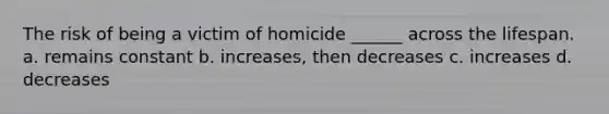 The risk of being a victim of homicide ______ across the lifespan. a. remains constant b. increases, then decreases c. increases d. decreases