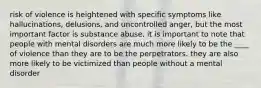 risk of violence is heightened with specific symptoms like hallucinations, delusions, and uncontrolled anger, but the most important factor is substance abuse. it is important to note that people with mental disorders are much more likely to be the ____ of violence than they are to be the perpetrators. they are also more likely to be victimized than people without a mental disorder