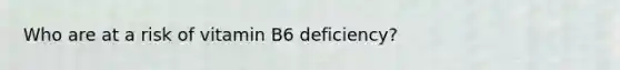 Who are at a risk of vitamin B6 deficiency?