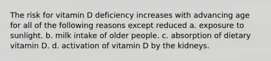 The risk for vitamin D deficiency increases with advancing age for all of the following reasons except reduced a. exposure to sunlight. b. milk intake of older people. c. absorption of dietary vitamin D. d. activation of vitamin D by the kidneys.