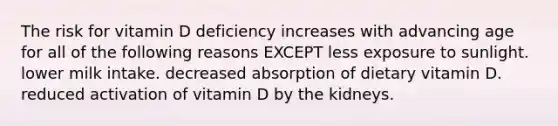 The risk for vitamin D deficiency increases with advancing age for all of the following reasons EXCEPT less exposure to sunlight. lower milk intake. decreased absorption of dietary vitamin D. reduced activation of vitamin D by the kidneys.