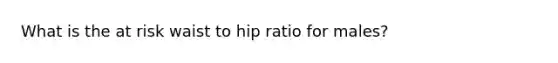 What is the at risk waist to hip ratio for males?