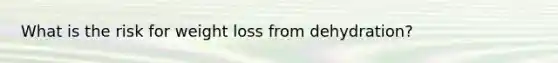 What is the risk for weight loss from dehydration?