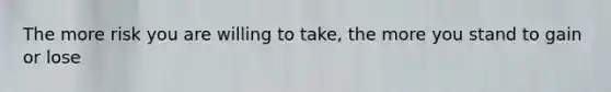 The more risk you are willing to take, the more you stand to gain or lose