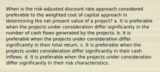 When is the risk-adjusted discount rate approach considered preferable to the weighted cost of capital approach in determining the net present value of a project? a. It is preferable when the projects under consideration differ significantly in the number of cash flows generated by the projects. b. It is preferable when the projects under consideration differ significantly in their total return. c. It is preferable when the projects under consideration differ significantly in their cash inflows. d. It is preferable when the projects under consideration differ significantly in their risk characteristics.