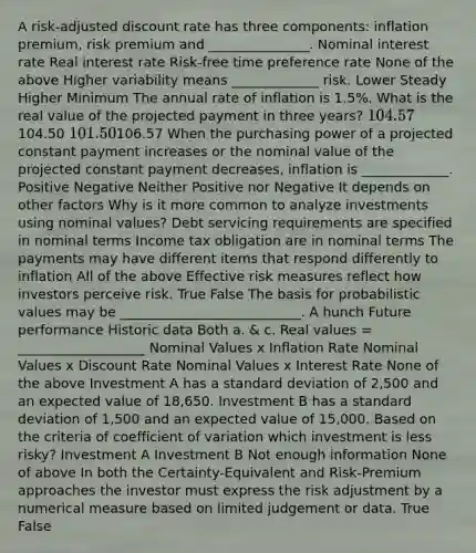 A risk-adjusted discount rate has three components: inflation premium, risk premium and _______________. Nominal interest rate Real interest rate Risk-free time preference rate None of the above Higher variability means _____________ risk. Lower Steady Higher Minimum The annual rate of inflation is 1.5%. What is the real value of the projected payment in three years? 104.57104.50 101.50106.57 When the purchasing power of a projected constant payment increases or the nominal value of the projected constant payment decreases, inflation is _____________. Positive Negative Neither Positive nor Negative It depends on other factors Why is it more common to analyze investments using nominal values? Debt servicing requirements are specified in nominal terms Income tax obligation are in nominal terms The payments may have different items that respond differently to inflation All of the above Effective risk measures reflect how investors perceive risk. True False The basis for probabilistic values may be ___________________________. A hunch Future performance Historic data Both a. & c. Real values = ___________________ Nominal Values x Inflation Rate Nominal Values x Discount Rate Nominal Values x Interest Rate None of the above Investment A has a standard deviation of 2,500 and an expected value of 18,650. Investment B has a standard deviation of 1,500 and an expected value of 15,000. Based on the criteria of coefficient of variation which investment is less risky? Investment A Investment B Not enough information None of above In both the Certainty-Equivalent and Risk-Premium approaches the investor must express the risk adjustment by a numerical measure based on limited judgement or data. True False