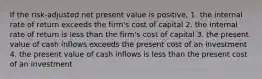 If the risk-adjusted net present value is positive,​ 1. the internal rate of return exceeds the firm's cost of capital 2. the internal rate of return is less than the firm's cost of capital 3. the present value of cash inflows exceeds the present cost of an investment 4. the present value of cash inflows is less than the present cost of an investment