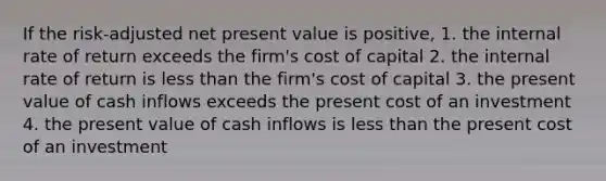 If the risk-adjusted net present value is positive,​ 1. the internal rate of return exceeds the firm's cost of capital 2. the internal rate of return is less than the firm's cost of capital 3. the present value of cash inflows exceeds the present cost of an investment 4. the present value of cash inflows is less than the present cost of an investment