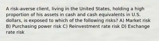 A risk-averse client, living in the United States, holding a high proportion of his assets in cash and cash equivalents in U.S. dollars, is exposed to which of the following risks? A) Market risk B) Purchasing power risk C) Reinvestment rate risk D) Exchange rate risk