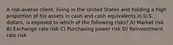 A risk-averse client, living in the United States and holding a high proportion of his assets in cash and cash equivalents in U.S. dollars, is exposed to which of the following risks? A) Market risk B) Exchange rate risk C) Purchasing power risk D) Reinvestment rate risk