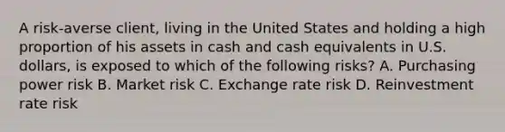 A risk-averse client, living in the United States and holding a high proportion of his assets in cash and cash equivalents in U.S. dollars, is exposed to which of the following risks? A. Purchasing power risk B. Market risk C. Exchange rate risk D. Reinvestment rate risk