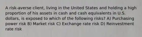 A risk-averse client, living in the United States and holding a high proportion of his assets in cash and cash equivalents in U.S. dollars, is exposed to which of the following risks? A) Purchasing power risk B) Market risk C) Exchange rate risk D) Reinvestment rate risk