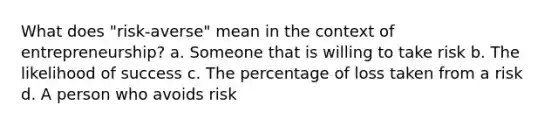 What does "risk-averse" mean in the context of entrepreneurship? a. Someone that is willing to take risk b. The likelihood of success c. The percentage of loss taken from a risk d. A person who avoids risk