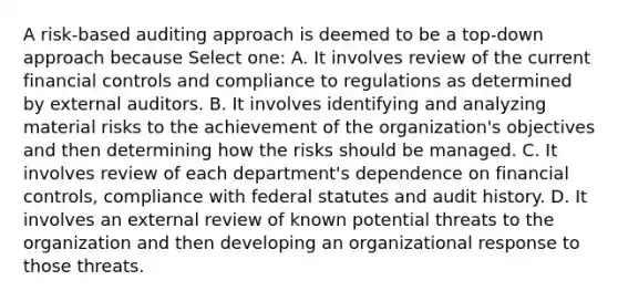 A risk-based auditing approach is deemed to be a top-down approach because Select one: A. It involves review of the current financial controls and compliance to regulations as determined by external auditors. B. It involves identifying and analyzing material risks to the achievement of the organization's objectives and then determining how the risks should be managed. C. It involves review of each department's dependence on financial controls, compliance with federal statutes and audit history. D. It involves an external review of known potential threats to the organization and then developing an organizational response to those threats.