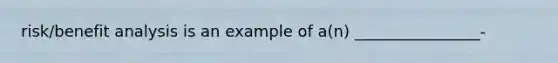 risk/benefit analysis is an example of a(n) ________________-