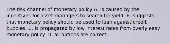 The​ risk-channel of monetary policy A. is caused by the incentives for asset managers to search for yield. B. suggests that monetary policy should be used to lean against credit bubbles. C. is propagated by low interest rates from overly easy monetary policy. D. all options are correct.