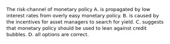 The risk-channel of monetary policy A. is propagated by low interest rates from overly easy monetary policy. B. is caused by the incentives for asset managers to search for yield. C. suggests that monetary policy should be used to lean against credit bubbles. D. all options are correct.