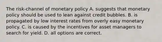 The​ risk-channel of <a href='https://www.questionai.com/knowledge/kEE0G7Llsx-monetary-policy' class='anchor-knowledge'>monetary policy</a> A. suggests that monetary policy should be used to lean against credit bubbles. B. is propagated by low interest rates from overly easy monetary policy. C. is caused by the incentives for asset managers to search for yield. D. all options are correct.