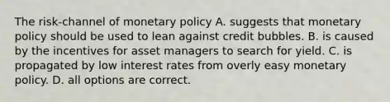 The risk-channel of monetary policy A. suggests that monetary policy should be used to lean against credit bubbles. B. is caused by the incentives for asset managers to search for yield. C. is propagated by low interest rates from overly easy monetary policy. D. all options are correct.