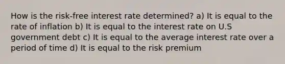 How is the risk-free interest rate determined? a) It is equal to the rate of inflation b) It is equal to the interest rate on U.S government debt c) It is equal to the average interest rate over a period of time d) It is equal to the risk premium