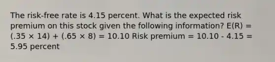 The risk-free rate is 4.15 percent. What is the expected risk premium on this stock given the following information? E(R) = (.35 × 14) + (.65 × 8) = 10.10 Risk premium = 10.10 - 4.15 = 5.95 percent