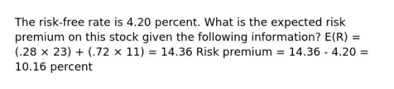 The risk-free rate is 4.20 percent. What is the expected risk premium on this stock given the following information? E(R) = (.28 × 23) + (.72 × 11) = 14.36 Risk premium = 14.36 - 4.20 = 10.16 percent