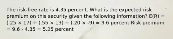 The risk-free rate is 4.35 percent. What is the expected risk premium on this security given the following information? E(R) = (.25 × 17) + (.55 × 13) + (.20 × -9) = 9.6 percent Risk premium = 9.6 - 4.35 = 5.25 percent