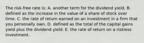 The risk-free rate is: A. another term for the dividend yield. B. defined as the increase in the value of a share of stock over time. C. the rate of return earned on an investment in a firm that you personally own. D. defined as the total of the capital gains yield plus the dividend yield. E. the rate of return on a riskless investment.