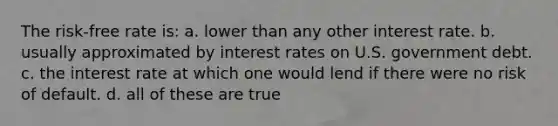 The risk-free rate is: a. lower than any other interest rate. b. usually approximated by interest rates on U.S. government debt. c. the interest rate at which one would lend if there were no risk of default. d. all of these are true