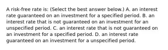 A​ risk-free rate​ is: ​(Select the best answer​ below.) A. an interest rate guaranteed on an investment for a specified period. B. an interest rate that is not guaranteed on an investment for an unspecified period. C. an interest rate that is not guaranteed on an investment for a specified period. D. an interest rate guaranteed on an investment for a unspecified period.