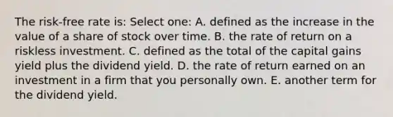 The risk-free rate is: Select one: A. defined as the increase in the value of a share of stock over time. B. the rate of return on a riskless investment. C. defined as the total of the capital gains yield plus the dividend yield. D. the rate of return earned on an investment in a firm that you personally own. E. another term for the dividend yield.