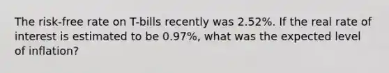 The risk-free rate on T-bills recently was 2.52%. If the real rate of interest is estimated to be 0.97%, what was the expected level of inflation?