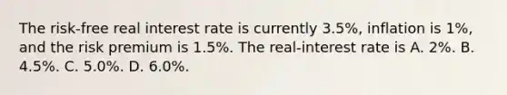 The risk-free real interest rate is currently 3.5%, inflation is 1%, and the risk premium is 1.5%. The real-interest rate is A. 2%. B. 4.5%. C. 5.0%. D. 6.0%.