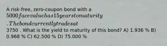 A risk-free, zero-coupon bond with a 5000 face value has 15 years to maturity. The bond currently trades at3750 . What is the yield to maturity of this bond? A) 1.936 % B) 0.968 % C) 62.500 % D) 75.000 %