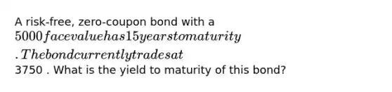 A risk-free, zero-coupon bond with a 5000 face value has 15 years to maturity. The bond currently trades at3750 . What is the yield to maturity of this bond?