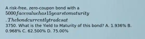 A risk-free, zero-coupon bond with a 5000 face value has 15 years to maturity. The bond currently trades at3750. What is the Yield to Maturity of this bond? A. 1.936% B. 0.968% C. 62.500% D. 75.00%