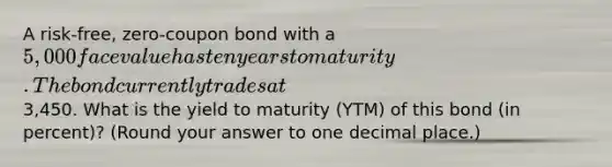 A risk-free, zero-coupon bond with a 5,000 face value has ten years to maturity. The bond currently trades at3,450. What is the yield to maturity (YTM) of this bond (in percent)? (Round your answer to one decimal place.)