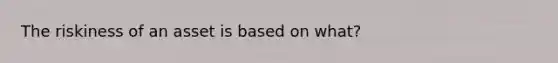 The riskiness of an asset is based on what?