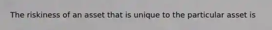 The riskiness of an asset that is unique to the particular asset is