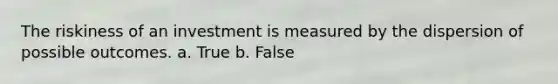 The riskiness of an investment is measured by the dispersion of possible outcomes. a. True b. False