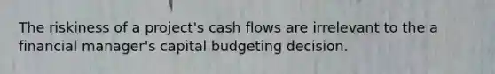 The riskiness of a project's cash flows are irrelevant to the a financial manager's capital budgeting decision.