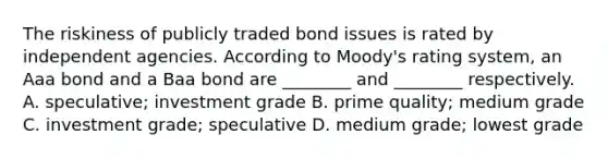 The riskiness of publicly traded bond issues is rated by independent agencies. According to Moody's rating system, an Aaa bond and a Baa bond are ________ and ________ respectively. A. speculative; investment grade B. prime quality; medium grade C. investment grade; speculative D. medium grade; lowest grade