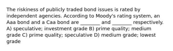 The riskiness of publicly traded bond issues is rated by independent agencies. According to Moody's rating system, an Aaa bond and a Caa bond are ________ and ________ respectively. A) speculative; investment grade B) prime quality; medium grade C) prime quality; speculative D) medium grade; lowest grade