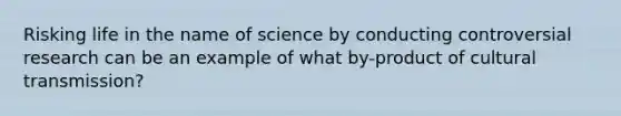 Risking life in the name of science by conducting controversial research can be an example of what by-product of cultural transmission?