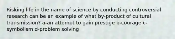 Risking life in the name of science by conducting controversial research can be an example of what by-product of cultural transmission? a-an attempt to gain prestige b-courage c-symbolism d-problem solving