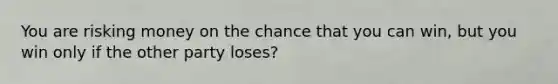 You are risking money on the chance that you can win, but you win only if the other party loses?