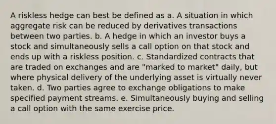 A riskless hedge can best be defined as a. A situation in which aggregate risk can be reduced by derivatives transactions between two parties. b. A hedge in which an investor buys a stock and simultaneously sells a call option on that stock and ends up with a riskless position. c. Standardized contracts that are traded on exchanges and are "marked to market" daily, but where physical delivery of the underlying asset is virtually never taken. d. Two parties agree to exchange obligations to make specified payment streams. e. Simultaneously buying and selling a call option with the same exercise price.