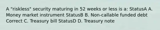 A "riskless" security maturing in 52 weeks or less is a: StatusA A. Money market instrument StatusB B. Non-callable funded debt Correct C. Treasury bill StatusD D. Treasury note