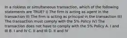 In a riskless or simultaneous transaction, which of the following statements are TRUE? I) The firm is acting as agent in the transaction II) The firm is acting as principal in the transaction III) The transaction must comply with the 5% Policy IV) The transaction does not have to comply with the 5% Policy A. I and III B. I and IV C. II and III D. II and IV